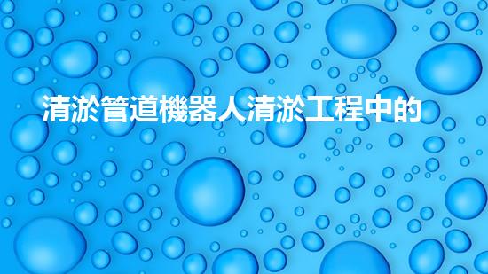 清淤管道機器人清淤工程中的關(guān)鍵技術(shù)和挑戰(zhàn)你明白嗎？揭秘背后的秘密與技巧！